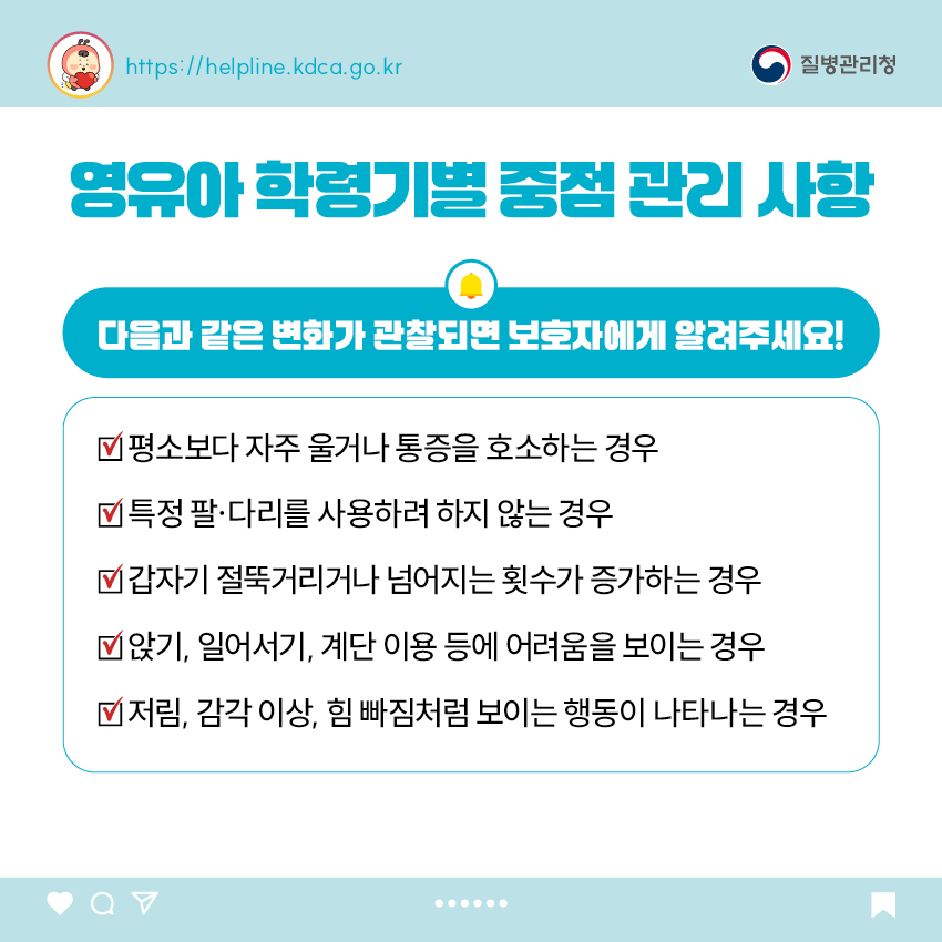 영유아 학령기별 중점 관리 사항  다음과 같은 변화가 관찰되면 보호자에게 알려주세요! - 평소보다 자주 울거나 통증을 호소하는 경우 - 특정 팔&middot;다리를 사용하려 하지 않는 경우 - 갑자기 절뚝거리거나 넘어지는 횟수가 증가하는 경우 - 앉기, 일어서기, 계단 이용 등에 어려움을 보이는 경우 - 저림, 감각 이상, 힘 빠짐처럼 보이는 행동이 나타나는 경우